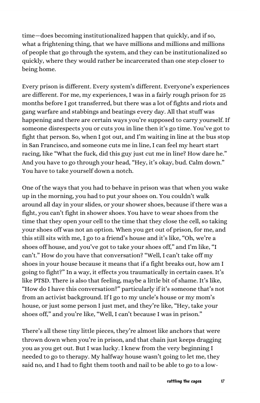 time—does becoming institutionalized happen that quickly, and if so, what a frightening thing, that we have millions and millions and millions of people that go through the system, and they can be institutionalized so quickly, where they would rather be incarcerated than one step closer to being home. Every prison is different. Every system’s different. Everyone’s experiences are different. For me, my experiences, 1 was in a fairly rough prison for 25 ‘months before I got transferred, but there was a lot of fights and riots and ‘gang warfare and stabbings and beatings every day. All that stuff was happening and there are certain ways you’re supposed to carry yourself. If someone disrespects you or euts you in line then it’s go time. Youwve got to fight that person. So, when I got out, and I’m waiting in line at the bus stop. in San Francisco, and someone cuts me in line, I can feel my heart start racing, like “What the fuck, did this guy just cut me in line? How dare he.” And you have to go through your head, “Hey, it’s okay, bud. Calm down." You have to take yourself down a notch. One of the ways that you had to behave in prison was that when you wake upin the morning, you had to put your shoes on. You couldn’t walk around all day in your slides, or your shower shoes, because if there was a fight, you can’t fight in shower shoes. You have to wear shoes from the time that they open your cell to the time that they close the cell, so taking your shoes off was not an option. When you get out of prison, for me, and. this still sits with me, 10 to a friend’s house and it’s like, "Oh, we’re a shoes off house, and you’ve got to take your shoes off,” and I’mlike, "I can’t”” How do you have that conversation? “Well, I can’t take off my shoes in your house because it means that if a fight breaks out, how am I going to fight?” In a way, it effects you traumatically in certain cases. I’s like PTSD. There is also that feeling, maybe a little bit of shame. It Il “How do I have this conversation?” particularly ift’s someone that’s not from an activist background. If1 go to my uncle’s house or my mom’s. house, or just some person I just met, and they’re like, “Hey, take your shoes off,” and you’re like, “Well, I can’t because I was in prison.” There’s all these tiny little picces, they’re almost like anchors that were thrown down when you’re in prison, and that chain just keeps dragging you as you get out. But I was lucky. 1 knew from the very beginning 1 needed to go to therapy. My halfiay house wasn’t going to let me, they said no, and 1 had to fight them tooth and nail to be able to go to a low- oty theges 7